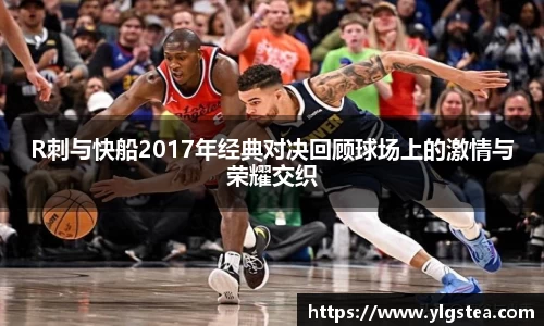 R刺与快船2017年经典对决回顾球场上的激情与荣耀交织