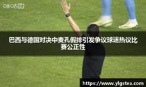 巴西与德国对决中麦孔假摔引发争议球迷热议比赛公正性